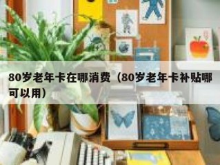 80岁老年卡在哪消费（80岁老年卡补贴哪可以用）