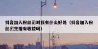 抖音加入粉丝团对我有什么好处（抖音加入粉丝团主播有收益吗）