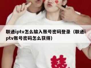联通iptv怎么输入账号密码登录（联通iptv账号密码怎么获得）