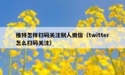 推特怎样扫码关注别人微信（twitter怎么扫码关注）