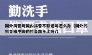 国外抖音与国内抖音不联通吗怎么办（国外的抖音和中国的抖音加不上吗?）