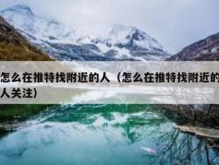 怎么在推特找附近的人（怎么在推特找附近的人关注）