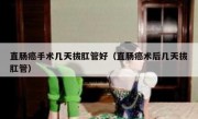 直肠癌手术几天拔肛管好（直肠癌术后几天拔肛管）