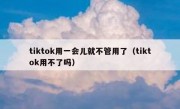 tiktok用一会儿就不管用了（tiktok用不了吗）