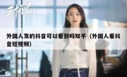外国人发的抖音可以看到吗知乎（外国人看抖音短视频）