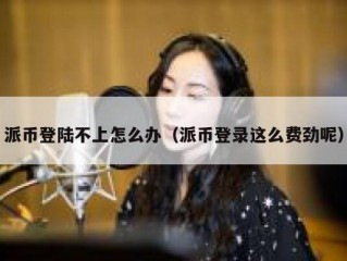 派币登陆不上怎么办（派币登录这么费劲呢）