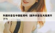 外国抖音在中国能用吗（国外抖音在大陆用不了?）