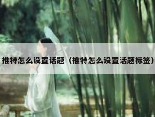 推特怎么设置话题（推特怎么设置话题标签）