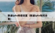 联通iptv网络设置（联通iptv如何设置）
