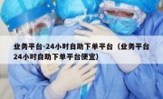 业务平台-24小时自助下单平台（业务平台24小时自助下单平台便宜）
