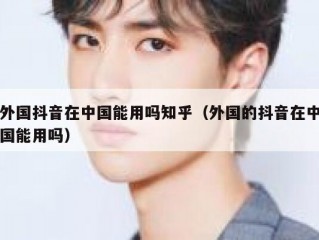 外国抖音在中国能用吗知乎（外国的抖音在中国能用吗）