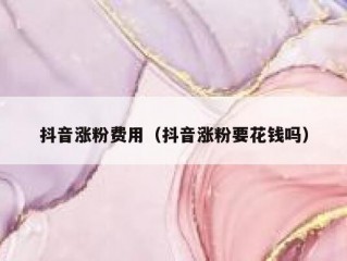 抖音涨粉费用（抖音涨粉要花钱吗）