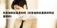 抖音加粉丝是真的吗（抖音加粉丝是真的吗还是假的）