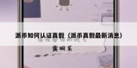 派币如何认证真假（派币真假最新消息）