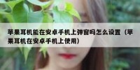 苹果耳机能在安卓手机上弹窗吗怎么设置（苹果耳机在安卓手机上使用）