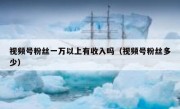 视频号粉丝一万以上有收入吗（视频号粉丝多少）