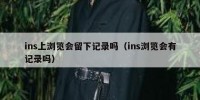 ins上浏览会留下记录吗（ins浏览会有记录吗）
