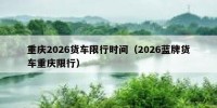 重庆2026货车限行时间（2026蓝牌货车重庆限行）