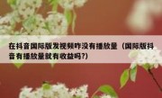 在抖音国际版发视频咋没有播放量（国际版抖音有播放量就有收益吗?）