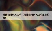 推特能特别关注吗（推特能特别关注吗怎么设置）