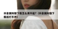 抖音国际版下载怎么用不起?（抖音国际版下载后打不开）
