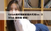 tiktok国际版破解国内可用ios（tiktok 国际版 破解）
