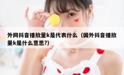 外网抖音播放量k是代表什么（国外抖音播放量k是什么意思?）