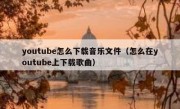 youtube怎么下载音乐文件（怎么在youtube上下载歌曲）