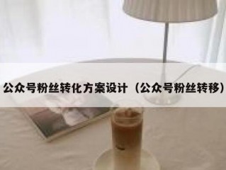 公众号粉丝转化方案设计（公众号粉丝转移）