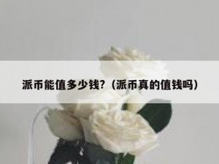 派币能值多少钱?（派币真的值钱吗）