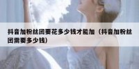 抖音加粉丝团要花多少钱才能加（抖音加粉丝团需要多少钱）