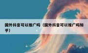 国外抖音可以推广吗（国外抖音可以推广吗知乎）