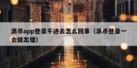 派币app登录不进去怎么回事（派币登录一会就出错）