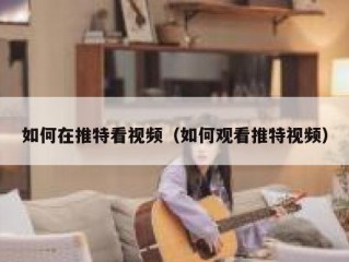 如何在推特看视频（如何观看推特视频）