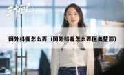 国外抖音怎么弄（国外抖音怎么弄医美整形）