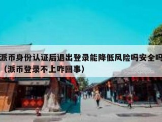 派币身份认证后退出登录能降低风险吗安全吗（派币登录不上咋回事）
