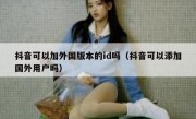 抖音可以加外国版本的id吗（抖音可以添加国外用户吗）