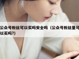 公众号粉丝可以买吗安全吗（公众号粉丝量可以买吗?）