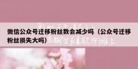 微信公众号迁移粉丝数会减少吗（公众号迁移粉丝损失大吗）