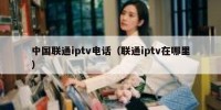 中国联通iptv电话（联通iptv在哪里）