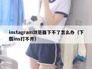 instagram浏览器下不了怎么办（下载ins打不开）