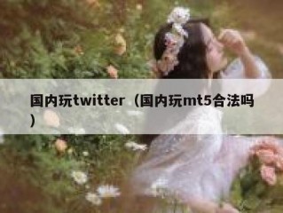 国内玩twitter（国内玩mt5合法吗）