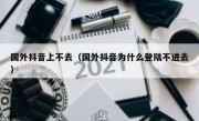 国外抖音上不去（国外抖音为什么登陆不进去）