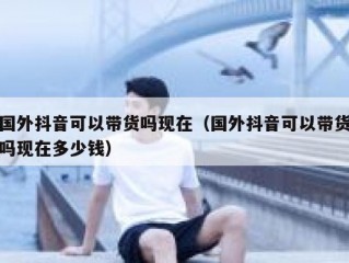 国外抖音可以带货吗现在（国外抖音可以带货吗现在多少钱）