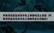 苹果耳机能在安卓手机上弹窗吗怎么设置（苹果耳机能在安卓手机上弹窗吗怎么设置的）