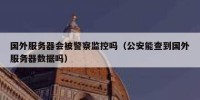 国外服务器会被警察监控吗（公安能查到国外服务器数据吗）