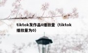 tiktok发作品0播放量（tiktok播放量为0）
