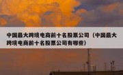 中国最大跨境电商前十名股票公司（中国最大跨境电商前十名股票公司有哪些）