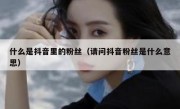 什么是抖音里的粉丝（请问抖音粉丝是什么意思）