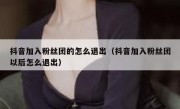 抖音加入粉丝团的怎么退出（抖音加入粉丝团以后怎么退出）